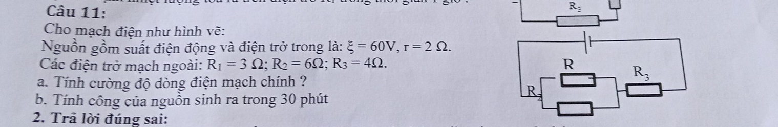 R_3
Cho mạch điện như hình vẽ:
Nguồn gồm suất điện động và điện trở trong là: xi =60V,r=2Omega .
Các điện trở mạch ngoài: R_1=3Omega ;R_2=6Omega ;R_3=4Omega .
a. Tính cường độ dòng điện mạch chính ?
b. Tính công của nguồn sinh ra trong 30 phút
2. Trả lời đúng sai: