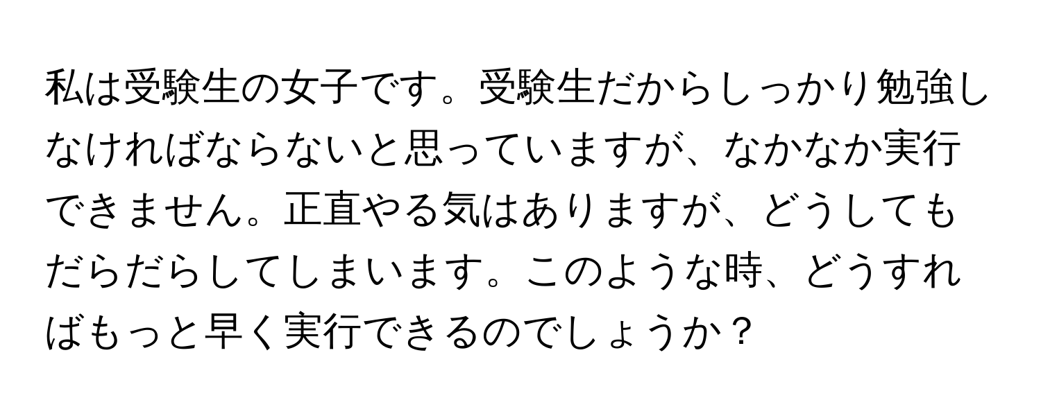 私は受験生の女子です。受験生だからしっかり勉強しなければならないと思っていますが、なかなか実行できません。正直やる気はありますが、どうしてもだらだらしてしまいます。このような時、どうすればもっと早く実行できるのでしょうか？