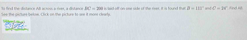 To find the distance AB across a river, a distance BC=200 is laid off on one side of the river. It is found that B=111° and C=24°. Find AB. 
See the picture below. Click on the picture to see it more clearly.