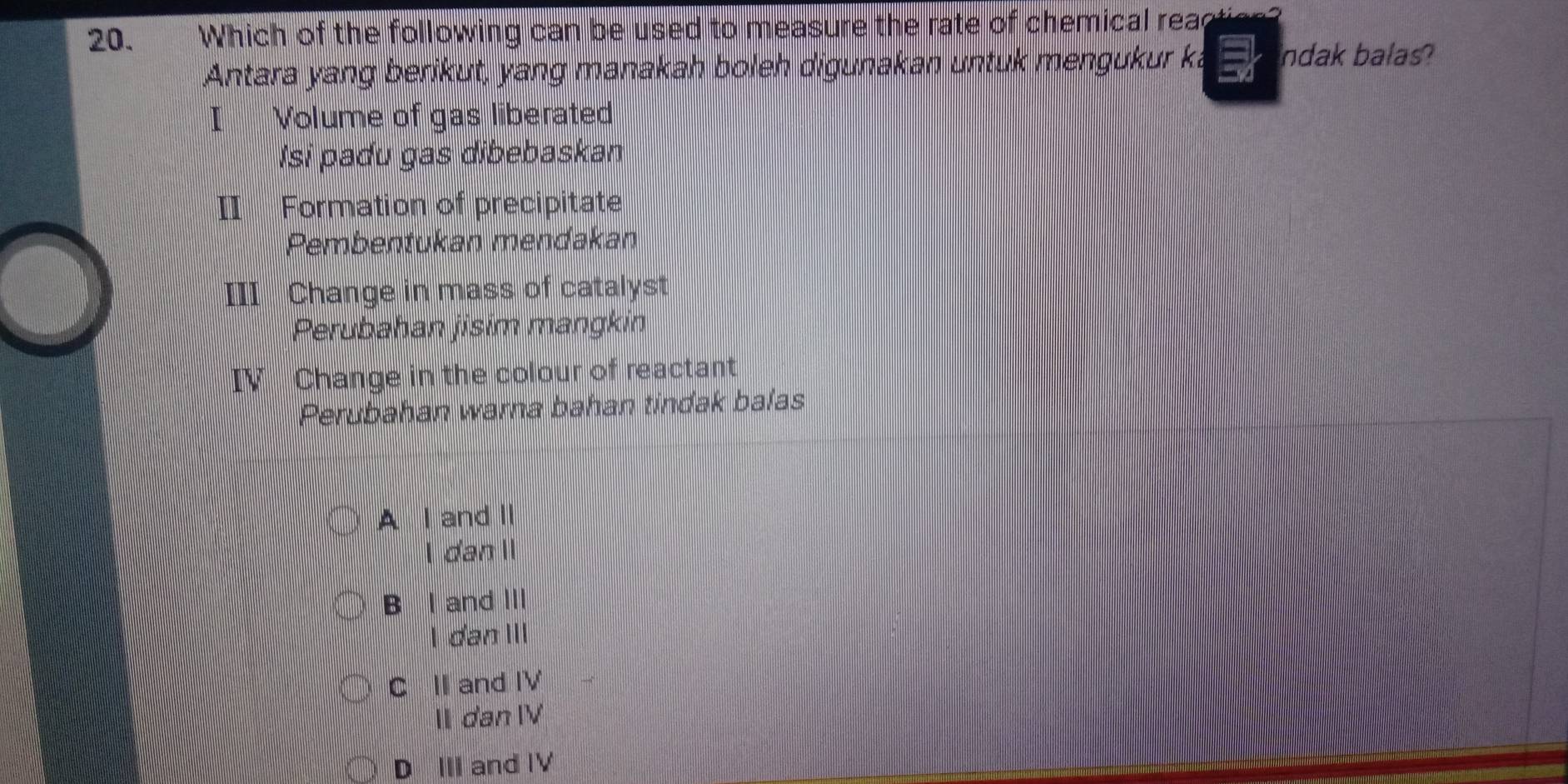 Which of the following can be used to measure the rate of chemical reaction?
Antara yang berikut, yang manakah boleh digunakan untuk mengukur ka ndak balas?
I Volume of gas liberated
Isi padu gas dibebaskan
II Formation of precipitate
Pembentukan mendakan
III Change in mass of catalyst
Perubahan jisim mangkin
IV Change in the colour of reactant
Perubahan warna bahan tindak balas
A I and Ⅱ
I dan II
B I and III
I dan III
C II and IV
II dan IV
D III and IV