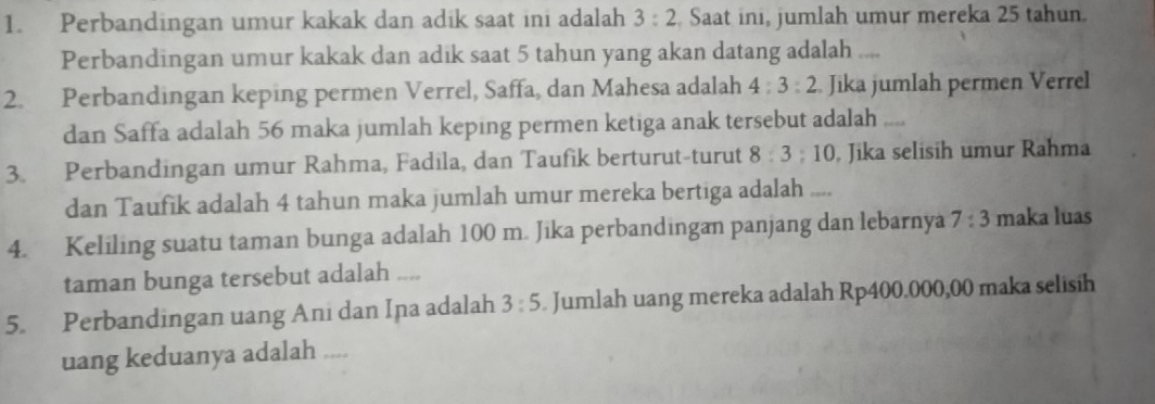 Perbandingan umur kakak dan adik saat ini adalah 3:2 Saat ini, jumlah umur mereka 25 tahun. 
Perbandingan umur kakak dan adik saat 5 tahun yang akan datang adalah 
2. Perbandingan keping permen Verrel, Saffa, dan Mahesa adalah 4:3:2 Jika jumlah permen Verrel 
dan Saffa adalah 56 maka jumlah keping permen ketiga anak tersebut adalah .... 
3. Perbandingan umur Rahma, Fadila, dan Taufik berturut-turut 8:3:10 , Jika selisih umur Rahma 
dan Taufik adalah 4 tahun maka jumlah umur mereka bertiga adalah .... 
4. Keliling suatu taman bunga adalah 100 m. Jika perbandingan panjang dan lebarnya 7:3 maka luas 
taman bunga tersebut adalah .... 
5. Perbandingan uang Ani dan Ina adalah 3:5. Jumlah uang mereka adalah Rp400.000,00 maka selisih 
uang keduanya adalah