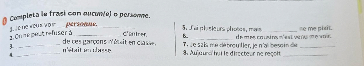 Completa le frasi con qucun(e) o personne. 
1. Je ne veux voir personne. 
5. J’ai plusieurs photos, mais 
2. On ne peut refuser à __d'entrer. __ne me plaît. 
6. de mes cousins n'est venu me voir. 
_de ces garçons n'était en classe. 7. Je sais me débrouiller, je n'ai besoin de_ 
3. 
_ n 'était en classe. 8. Aujourd'hui le directeur ne reçoit_ 
4.