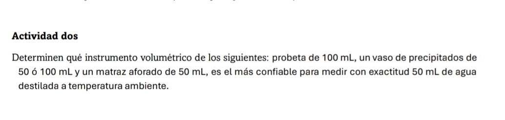 Actividad dos 
Determinen qué instrumento volumétrico de los siguientes: probeta de 100 mL, un vaso de precipitados de
50 ó 100 mL y un matraz aforado de 50 mL, es el más confiable para medir con exactitud 50 mL de agua 
destilada a temperatura ambiente.