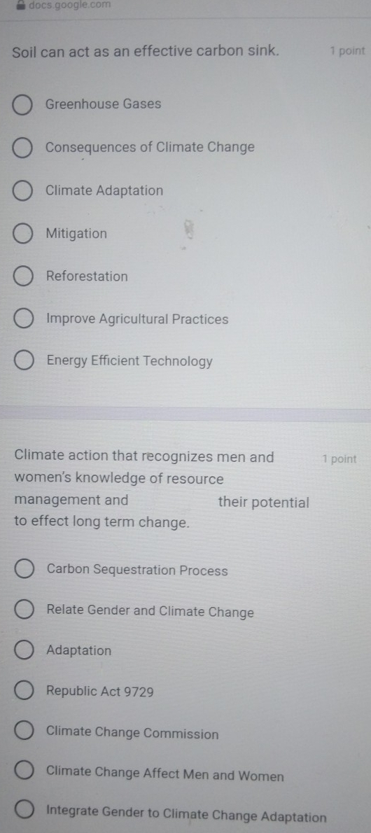 docs.google.com
Soil can act as an effective carbon sink. 1 point
Greenhouse Gases
Consequences of Climate Change
Climate Adaptation
Mitigation
Reforestation
Improve Agricultural Practices
Energy Efficient Technology
Climate action that recognizes men and 1 point
women's knowledge of resource
management and their potential
to effect long term change.
Carbon Sequestration Process
Relate Gender and Climate Change
Adaptation
Republic Act 9729
Climate Change Commission
Climate Change Affect Men and Women
Integrate Gender to Climate Change Adaptation