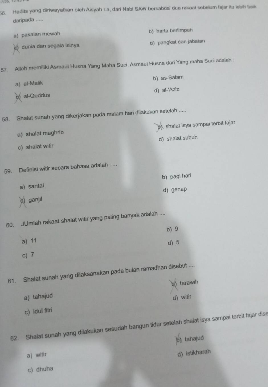 25, 1243
56. Hadits yang diriwayatkan oleh Aisyah r.a, dari Nabi SAW bersabda' dua rakaat sebelum fajar itu lebih baik
daripada .....
a) pakaian mewah b) harta berlimpah
) dunia dan segala isinya d) pangkat dan jabatan
57. Alloh memiliki Asmaul Husna Yang Maha Suci. Asmaul Husna dari Yang maha Suci adalah :
a) al-Malik b) as-Salam
d) al-'Aziz
o) al-Quddus
58. Shalat sunah yang dikerjakan pada malam hari dilakukan setelah .....
a) shalat maghrib b)shalat isya sampai terbit fajar
c) shalat witir d)shalat subuh
59. Definisi witir secara bahasa adalah .....
a) santai b) pagi hari
d) genap
c) ganjil
60. JUmlah rakaat shalat witir yang paling banyak adalah ....
b) 9
a) 11
d) 5
c) 7
61. Shalat sunah yang dilaksanakan pada bulan ramadhan disebut ....
a) tahajud b) tarawih
c) idul fitri d) witir
62. Shalat sunah yang dilakukan sesudah bangun tidur setelah shalat isya sampai terbit fajar dise
b) tahajud
a witir
d) istikharah
c) dhuha