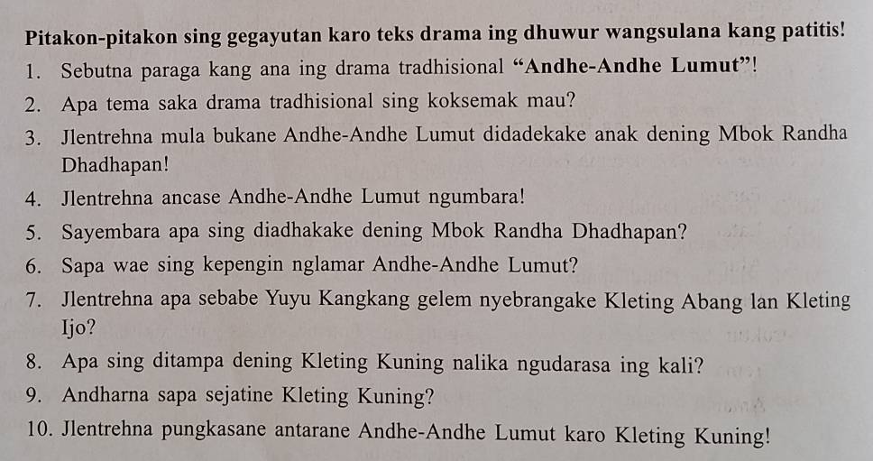 Pitakon-pitakon sing gegayutan karo teks drama ing dhuwur wangsulana kang patitis! 
1. Sebutna paraga kang ana ing drama tradhisional “Andhe-Andhe Lumut”! 
2. Apa tema saka drama tradhisional sing koksemak mau? 
3. Jlentrehna mula bukane Andhe-Andhe Lumut didadekake anak dening Mbok Randha 
Dhadhapan! 
4. Jlentrehna ancase Andhe-Andhe Lumut ngumbara! 
5. Sayembara apa sing diadhakake dening Mbok Randha Dhadhapan? 
6. Sapa wae sing kepengin nglamar Andhe-Andhe Lumut? 
7. Jlentrehna apa sebabe Yuyu Kangkang gelem nyebrangake Kleting Abang lan Kleting 
Ijo? 
8. Apa sing ditampa dening Kleting Kuning nalika ngudarasa ing kali? 
9. Andharna sapa sejatine Kleting Kuning? 
10. Jlentrehna pungkasane antarane Andhe-Andhe Lumut karo Kleting Kuning!