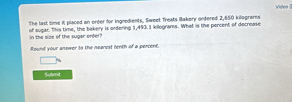 Video( 
The last time it placed an order for ingredients, Sweet Treats Bakery ordered 2,650 kilograms
of sugar. This time, the bakery is ordering 1,493.1 kilograms. What is the percent of decrease 
in the size of the sugar order? 
Round your answer to the nearest tenth of a percent.
□ %
Submit