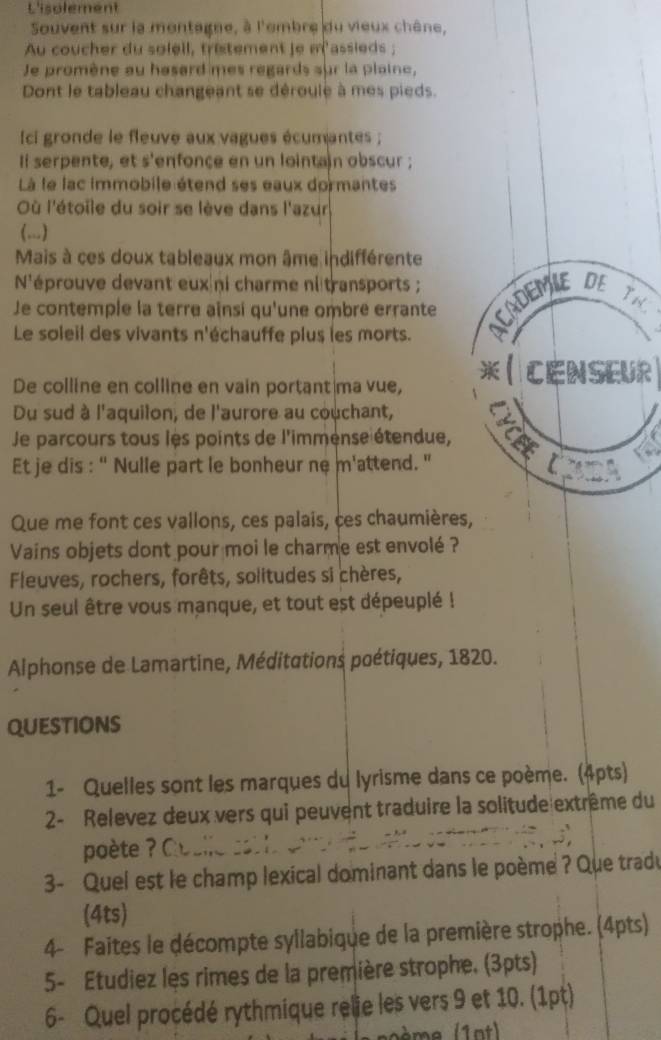 L'isolement
Souvent sur la montagne, à l'embre du vieux chêne,
Au coucher du solell, trétement je m' assleds ;
Je promène au hasard mes regards sur la plaine,
Dont le tableau changeant se déroule à mes pieds.
ci gronde le fleuve aux vagues écumantes ;
Ii serpente, et s'enfonce en un lointain obscur ;
Là le lac immobile étend ses eaux dormantes
Où l'étoïle du soir se lève dans l'azur
(...)
Mais à ces doux tableaux mon âme indifférente
N'éprouve devant eux ni charme ni transports ;
Je contemple la terre ainsi qu'une ombre errante
Le soleil des vivants n'échauffe plus les morts. DCADEME DE TA
 CENSEUR
De colline en colline en vain portant ma vue,
Du sud à l'aquilon, de l'aurore au couchant,
Je parcours tous les points de l'immense étendue,
Et je dis : “ Nulle part le bonheur ne m'attend. "
Que me font ces vallons, ces palais, ces chaumières,
Vains objets dont pour moi le charme est envolé ?
Fleuves, rochers, forêts, solitudes si chères,
Un seul être vous manque, et tout est dépeuplé !
Alphonse de Lamartine, Méditations poétiques, 1820.
QUESTIONS
1- Quelles sont les marques du lyrisme dans ce poème. (4pts)
2- Relevez deux vers qui peuvent traduire la solitude extrême du
poète ? (
3- Quel est le champ lexical dominant dans le poème ? Que tradu
(4ts)
4- Faites le décompte syllabique de la première strophe. (4pts)
5- Etudiez les rimes de la première strophe. (3pts)
6- Quel procédé rythmique relie les vers 9 et 10. (1pt)