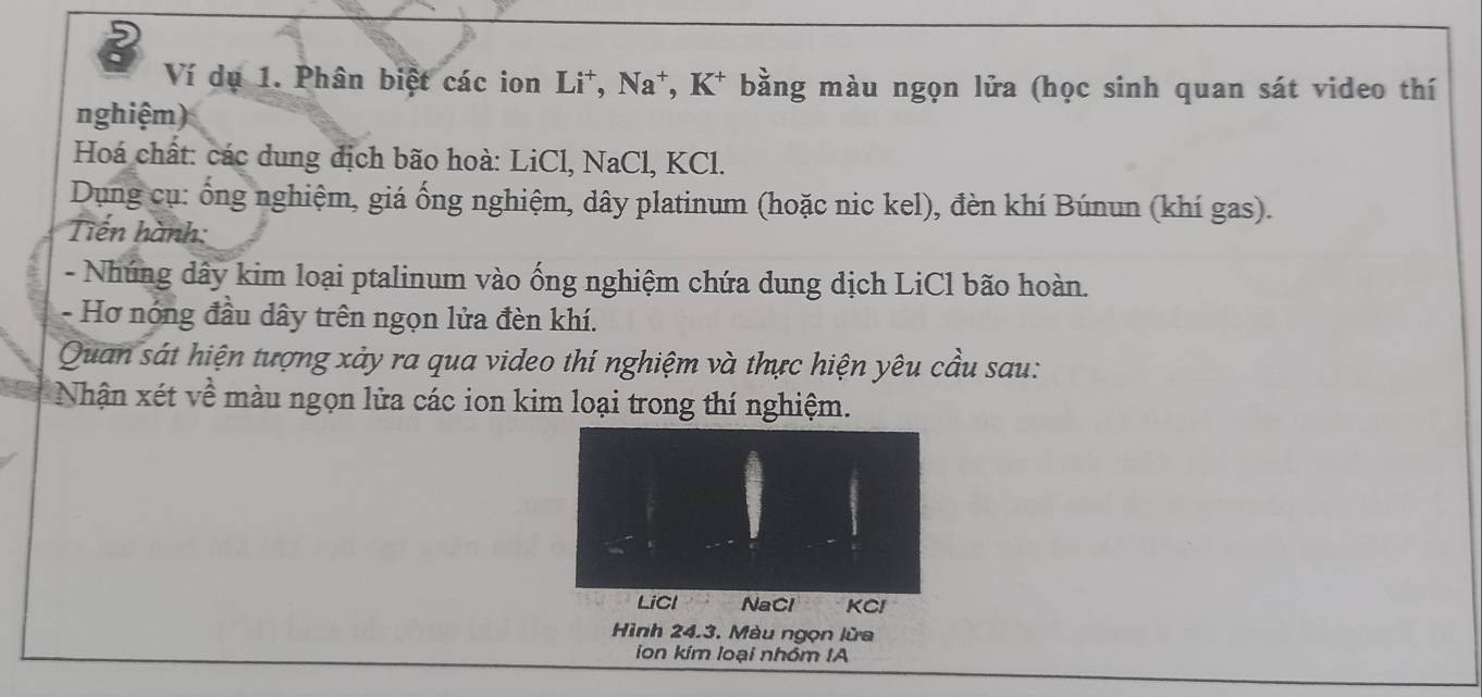 Ví dụ 1. Phân biệt các ion Li*, Na*, K* bằng màu ngọn lửa (học sinh quan sát video thí 
nghiệm) 
Hoá chất: các dung địch bão hoà: LiCl, NaCl, KCl. 
Dụng cụ: ổng nghiệm, giá ống nghiệm, dây platinum (hoặc nic kel), đèn khí Búnun (khí gas). 
Tiến hành: 
- Nhúng dây kim loại ptalinum vào ống nghiệm chứa dung dịch LiCl bão hoàn. 
- Hơ nóng đầu dây trên ngọn lửa đèn khí. 
Quan sát hiện tượng xảy ra qua video thí nghiệm và thực hiện yêu cầu sau: 
Nhận xét về màu ngọn lửa các ion kim loại trong thí nghiệm. 
ion kim loại nhóm IA