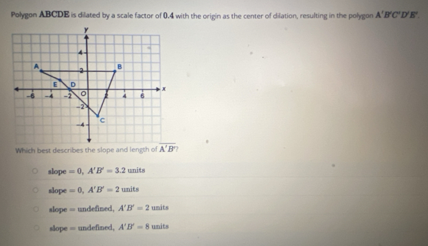 Polygon ABCDE is dilated by a scale factor of 0.4 with the origin as the center of dilation, resulting in the polygon A'B'C'D'E'.
Which best describes the slope and length of
slope =0,A'B'=3.2 units
slope =0,A'B'=2_1 nits
slope = undefined, A'B'=2 units
slope = undefined, A'B'=8 units