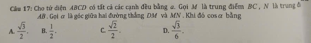 Cho tứ diện ABCD có tất cả các cạnh đều bằng a. Gọi Mô là trung điểm BC , N là trung đi
AB. Gọi α là góc giữa hai đường thẳng DM và MN. Khi đó cosα bằng
A.  sqrt(3)/2 . B.  1/2 . C.  sqrt(2)/2 .  sqrt(3)/6 . 
D.