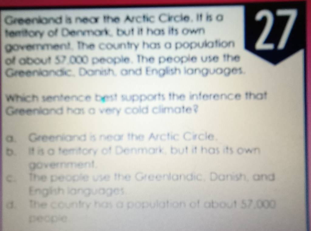 Greenland is near the Arctic Circle. If is a
territory of Denmark, but it has its own 27
government. The country has a population
of about 57,000 people. The people use the
Greenlandic, Danish, and English languages.
Which sentence best supports the inference that
Greenland has a very cold climate?
a. Greenland is near the Arctic Circle.
b. It is a temritory of Denmark, but it has its own
government.
c. The people use the Greenlandic, Danish, and
English languages
d. The country has a population of about 57,000
people