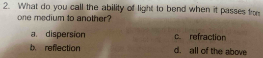 What do you call the ability of light to bend when it passes from
one medium to another?
a. dispersion c. refraction
b. reflection d. all of the above