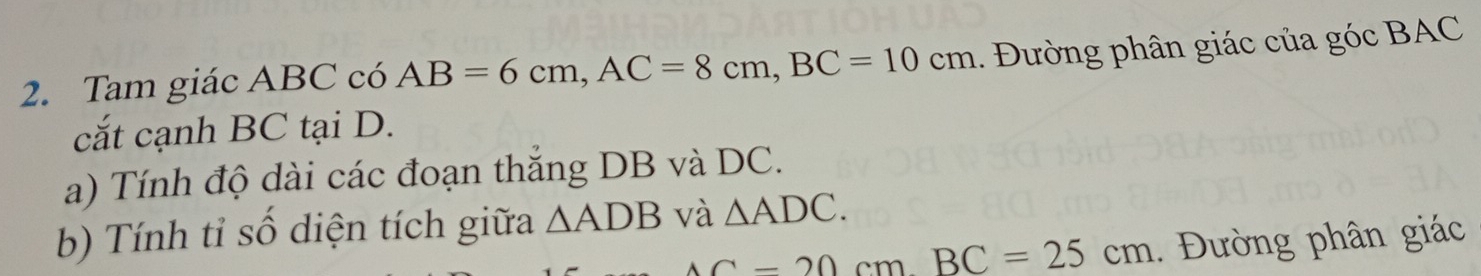 Tam giác ABC có AB=6cm, AC=8cm, BC=10cm 1. Đường phân giác của góc BAC
cắt cạnh BC tại D. 
a) Tính độ dài các đoạn thắng DB và DC. 
b) Tính tỉ số diện tích giữa △ ADB và △ ADC.
AC=20cmBC=25cm. Đường phân giác