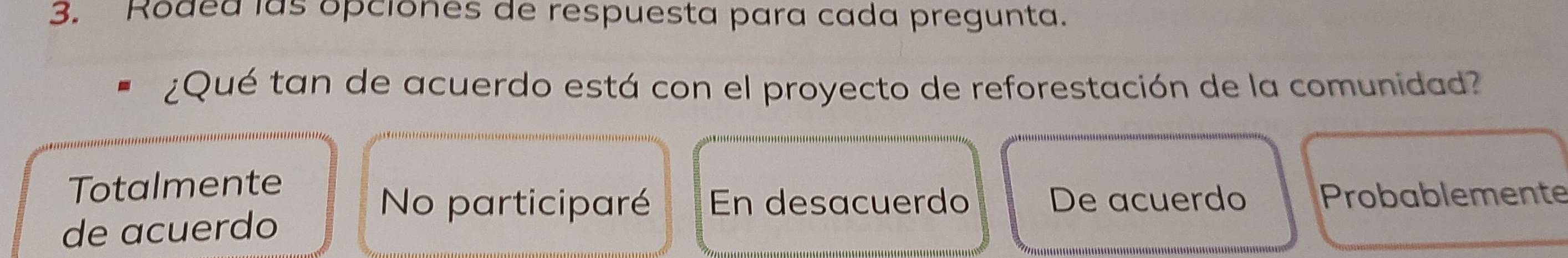 Rodea las opciones de respuesta para cada pregunta.
¿Qué tan de acuerdo está con el proyecto de reforestación de la comunidad?
Totalmente
No participaré En desacuerdo De acuerdo Probablemente
de acuerdo