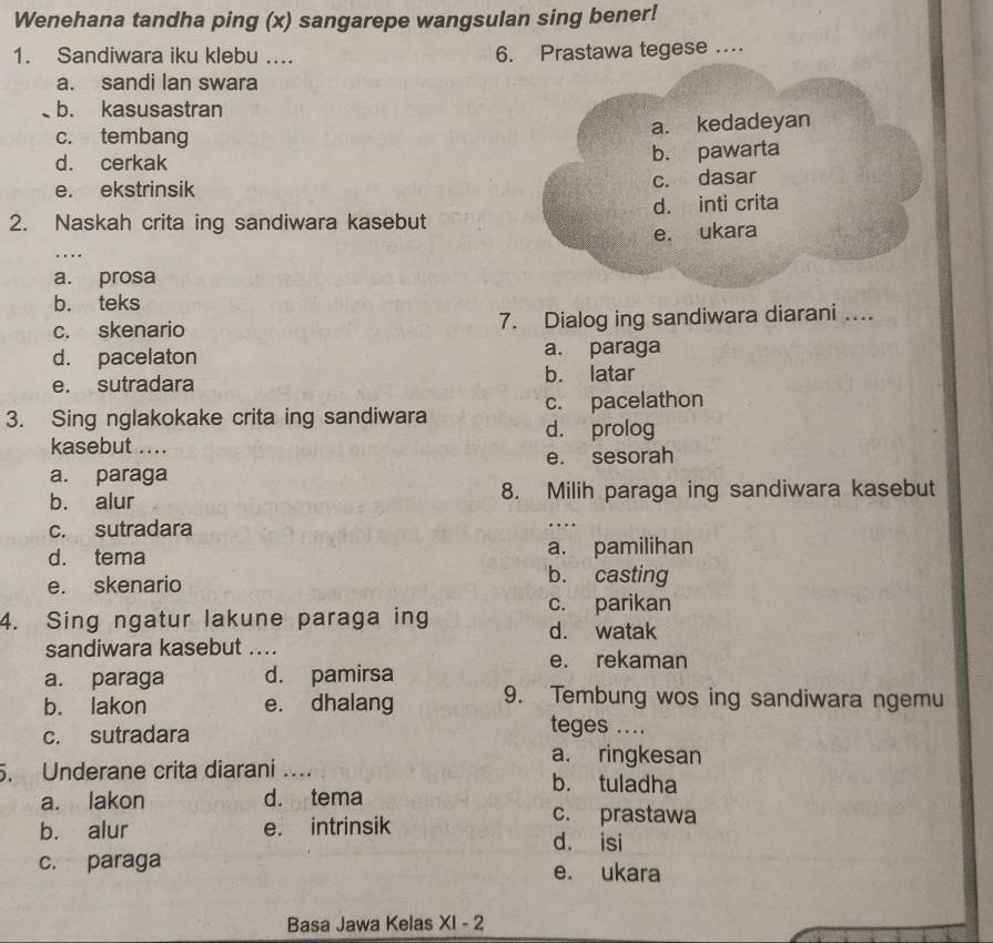 Wenehana tandha ping (x) sangarepe wangsulan sing bener!
1. Sandiwara iku klebu ... 6. Prastawa tegese …
a. sandi lan swara
b. kasusastran
c. tembang a. kedadeyan
d. cerkak
b. pawarta
e. ekstrinsik c. dasar
2. Naskah crita ing sandiwara kasebut d. inti crita
e. ukara
....
a. prosa
b. teks
c. skenario 7. Dialog ing sandiwara diarani ….
d. pacelaton a. paraga
e. sutradara b. latar
3. Sing nglakokake crita ing sandiwara c. pacelathon
d. prolog
kasebut ....
a. paraga e. sesorah
b. alur 8. Milih paraga ing sandiwara kasebut
c. sutradara
d. tema a. pamilihan
e. skenario
b. casting
c. parikan
4. Sing ngatur lakune paraga ing d. watak
sandiwara kasebut ....
e. rekaman
a. paraga d. pamirsa
b. lakon e. dhalang 9. Tembung wos ing sandiwara ngemu
c. sutradara
teges ....
a. ringkesan
. Underane crita diarani …
b. tuladha
a. lakon d. tema
c. prastawa
b. alur e. intrinsik d. isi
c. paraga e. ukara
Basa Jawa Kelas XI-2