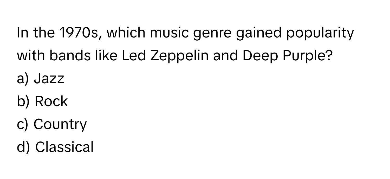 In the 1970s, which music genre gained popularity with bands like Led Zeppelin and Deep Purple? 
a) Jazz
b) Rock
c) Country
d) Classical