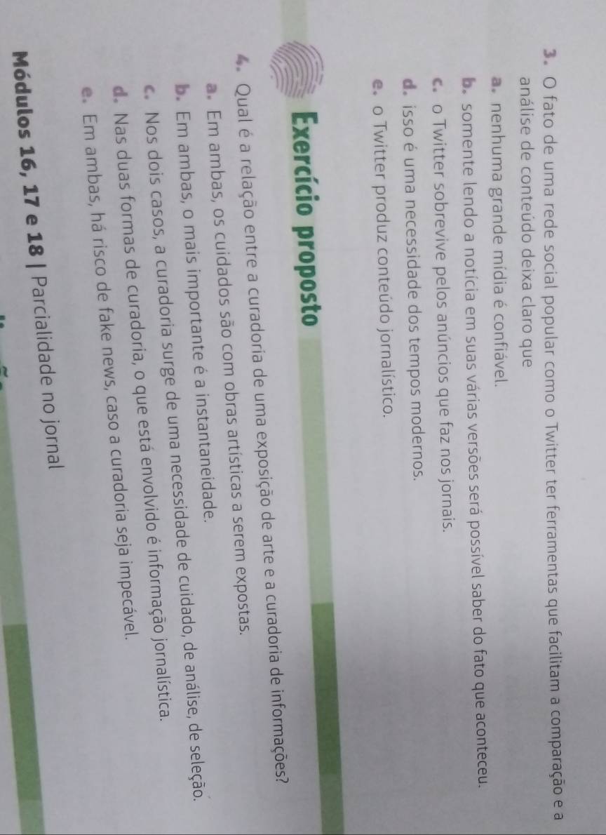 fato de uma rede social popular como o Twitter ter ferramentas que facilitam a comparação e a
análise de conteúdo deixa claro que
nenhuma grande mídia é confiável.
ba somente lendo a notícia em suas várias versões será possível saber do fato que aconteceu.
o o Twitter sobrevive pelos anúncios que faz nos jornais.
d. isso é uma necessidade dos tempos modernos.
o Twitter produz conteúdo jornalístico.
Exercício proposto
Qual é a relação entre a curadoria de uma exposição de arte e a curadoria de informações?
a. Em ambas, os cuidados são com obras artísticas a serem expostas.
b. Em ambas, o mais importante é a instantaneidade.
c. Nos dois casos, a curadoria surge de uma necessidade de cuidado, de análise, de seleção.
de Nas duas formas de curadoria, o que está envolvido é informação jornalística.
e. Em ambas, há risco de fake news, caso a curadoria seja impecável.
Módulos 16, 17 e 18 | Parcialidade no jornal