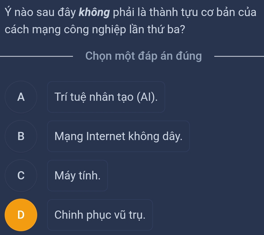 Ý nào sau đây không phải là thành tựu cơ bản của
cách mạng công nghiệp lần thứ ba?
Chọn một đáp án đúng
A Trí tuệ nhân tạo (AI).
B Mạng Internet không dây.
C Máy tính.
D Chinh phục vũ trụ.