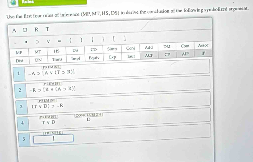 Rules
ules of inference (MP, MT, HS, DS) to derive the conclusion of the following symbolized argument.
PREMISE
1 -Asupset [Avee (Tsupset R)]
PREMISE
2 -Rsupset [Rvee (A∪ R)]
PREMISE
3 (Tvee D)>-R
P RE M I S E |CONCLU5ION
D
4 T v D
PREMISE]
5