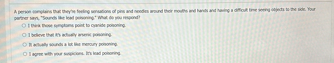 A person complains that they’re feeling sensations of pins and needles around their mouths and hands and having a difficult time seeing objects to the side. Your
partner says, “Sounds like lead poisoning.” What do you respond?
I think those symptoms point to cyanide poisoning.
I believe that it's actually arsenic poisoning.
It actually sounds a lot like mercury poisoning.
I agree with your suspicions. It's lead poisoning.