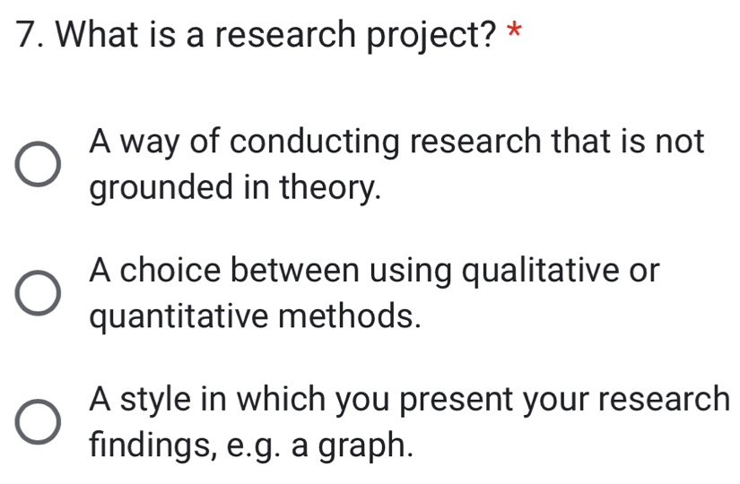 What is a research project? *
A way of conducting research that is not
grounded in theory.
A choice between using qualitative or
quantitative methods.
A style in which you present your research
findings, e.g. a graph.