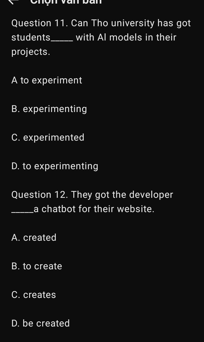 on Van bán
Question 11. Can Tho university has got
students_ with Al models in their
projects.
A to experiment
B. experimenting
C. experimented
D. to experimenting
Question 12. They got the developer
_a chatbot for their website.
A. created
B. to create
C. creates
D. be created