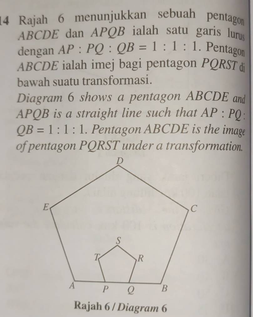 Rajah 6 menunjukkan sebuah pentagon
ABCDE dan APQB ialah satu garis lurus 
dengan AP:PQ:QB=1:1:1. Pentagon
ABCDE ialah imej bagi pentagon PQRST di 
bawah suatu transformasi. 
Diagram 6 shows a pentagon ABCDE and
APQB is a straight line such that AP:PQ `
QB=1:1:1. Pentagon ABCDE is the image 
of pentagon PQRST under a transformation. 
Rajah 6 / Diagram 6