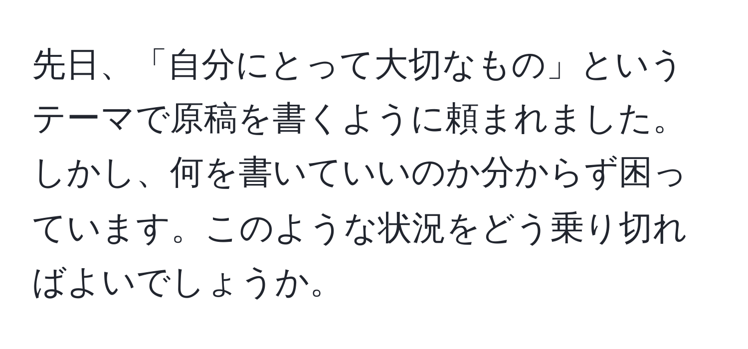 先日、「自分にとって大切なもの」というテーマで原稿を書くように頼まれました。しかし、何を書いていいのか分からず困っています。このような状況をどう乗り切ればよいでしょうか。