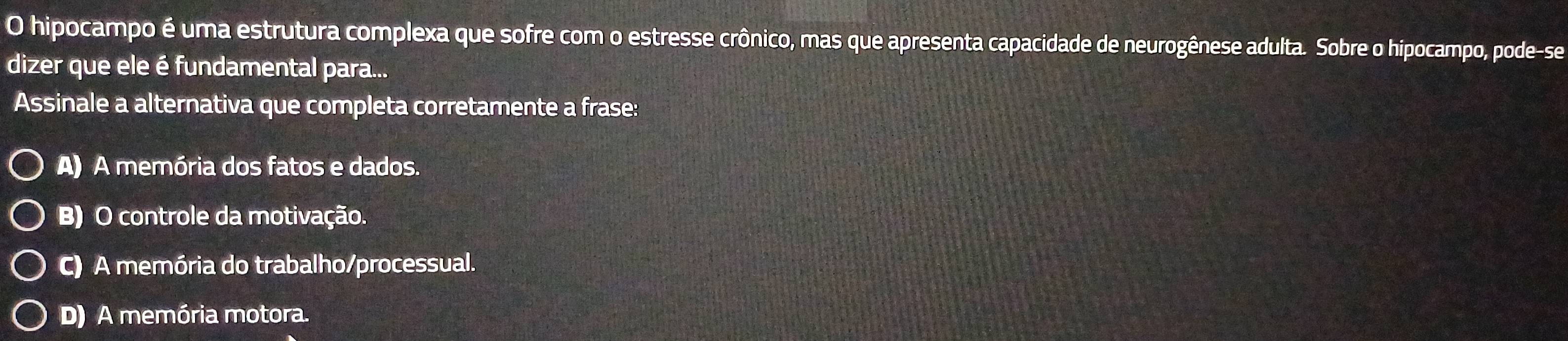 hipocampo é uma estrutura complexa que sofre com o estresse crônico, mas que apresenta capacidade de neurogênese adulta. Sobre o hipocampo, pode-se
dizer que ele é fundamental para...
Assinale a alternativa que completa corretamente a frase:
A) A memória dos fatos e dados.
B) O controle da motivação.
C) A memória do trabalho/processual.
D) A memória motora.