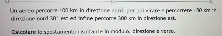 Un aereo percorre 100 km in direzione nord, per poi virare e percorrere 150 km in 
direzione nord 30° est ed infine percorre 300 km in direzione est. 
Calcolare lo spostamento risultante in modulo, direzione e verso.