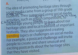 ·The idea of promoting heritage sites through 
social media came from a group of 11th grade 
students. They suggested using social media 
activities, such as photo competitions, to 
encourage young people to learn about our 
heritage sites and local traditions of important 
festivals. They also suggested creating 
trending topics or challenges on social media. 
For example, a postcard challenge will invite 
people to create and share unusual and 
exciting postcards about the heritage sites 
that they have visited.