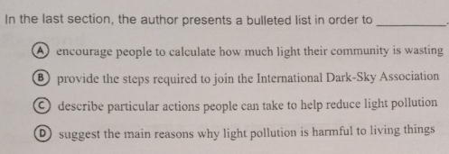 In the last section, the author presents a bulleted list in order to_
Aencourage people to calculate how much light their community is wasting
⑧ provide the steps required to join the International Dark-Sky Association
O describe particular actions people can take to help reduce light pollution
D suggest the main reasons why light pollution is harmful to living things