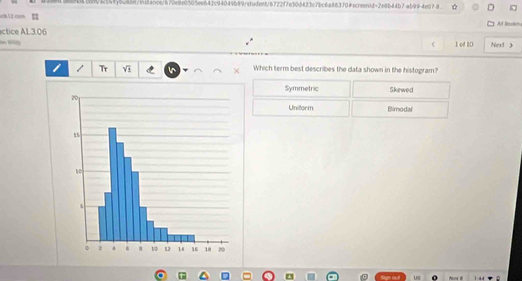 sdena2acan0ac1f7ybuide/inslance/a70e8e0505ee642c94049b89/student/6722f7e30d423c7bc6a86370#screen1d=2e8b44b7-ab99-4e07-8 * h ,
ictA12 com
Alt Bookm.
ctice A1.3.06
in Widy C 1 of 10 Next >
1 Tr sqrt(± ) v × Which term best describes the data shown in the histogram?
Symmetric Skewed
Uniform Bimodal
a
Us Nav II 1: 44