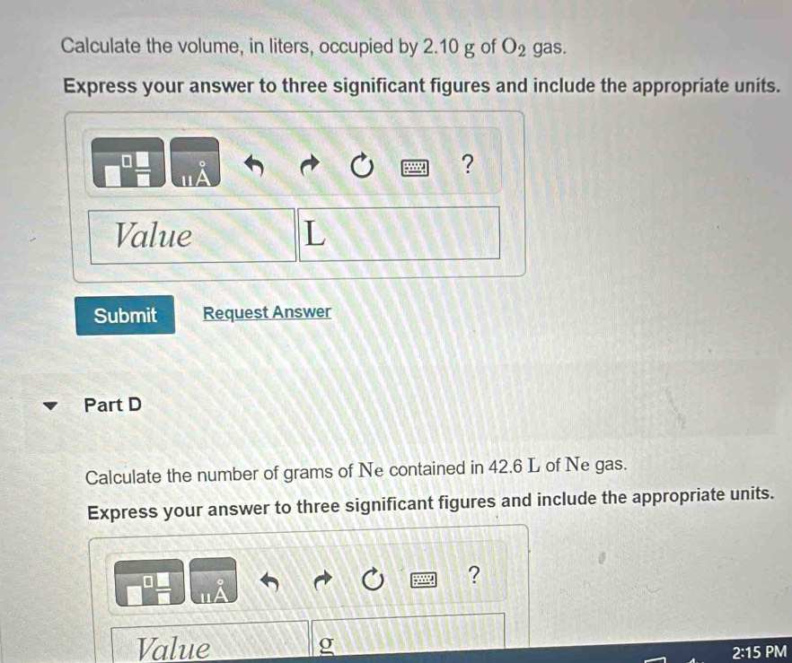 Calculate the volume, in liters, occupied by 2.10 g of O_2 gas. 
Express your answer to three significant figures and include the appropriate units. 
。 
? 
"A 
Value L 
Submit Request Answer 
Part D 
Calculate the number of grams of Ne contained in 42.6 L of Ne gas. 
Express your answer to three significant figures and include the appropriate units. 
? 
Value 
2:15 PM