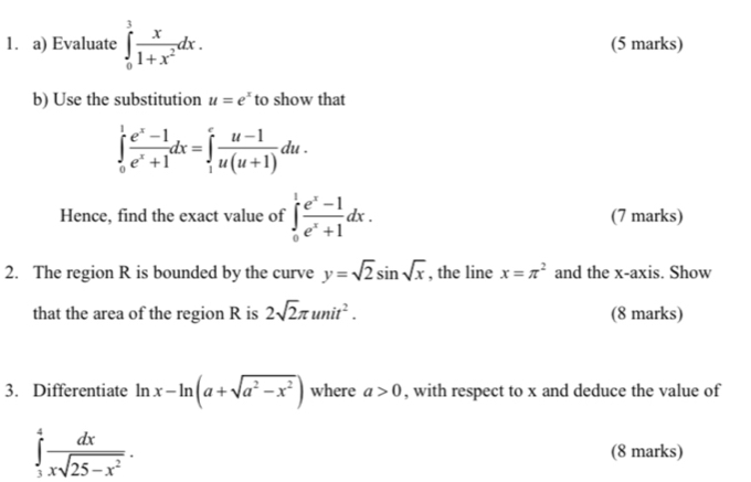 Evaluate ∈tlimits _0^(3frac x)1+x^2dx. (5 marks) 
b) Use the substitution u=e^x to show that
∈tlimits _0^(1frac e^x)-1e^x+1dx=∈tlimits _1^(efrac u-1)u(u+1)du. 
Hence, find the exact value of ∈tlimits _0^(1frac e^x)-1e^x+1dx. (7 marks) 
2. The region R is bounded by the curve y=sqrt(2)sin sqrt(x) , the line x=π^2 and the x-axis. Show 
that the area of the region R is 2sqrt(2)π unit^2. (8 marks) 
3. Differentiate ln x-ln (a+sqrt(a^2-x^2)) where a>0 , with respect to x and deduce the value of
∈tlimits _3^(4frac dx)xsqrt(25-x^2). (8 marks)