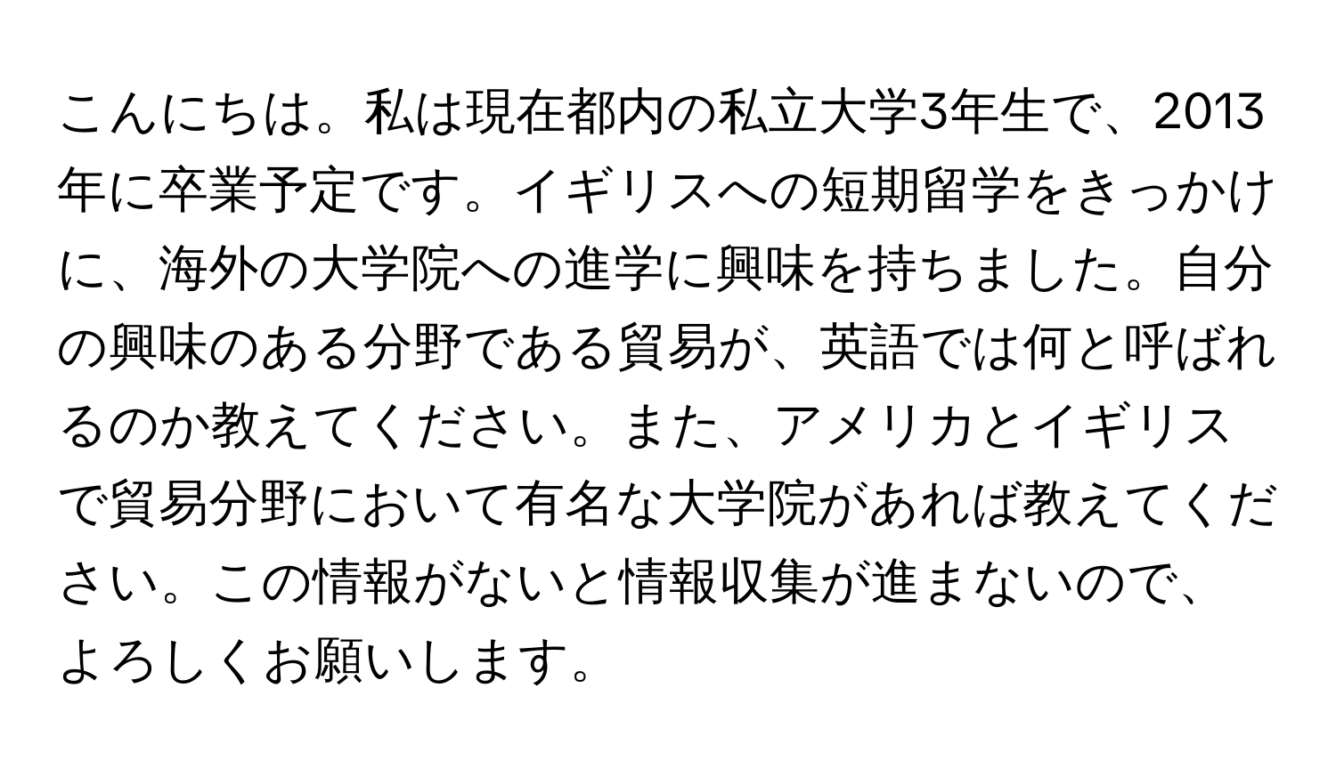 こんにちは。私は現在都内の私立大学3年生で、2013年に卒業予定です。イギリスへの短期留学をきっかけに、海外の大学院への進学に興味を持ちました。自分の興味のある分野である貿易が、英語では何と呼ばれるのか教えてください。また、アメリカとイギリスで貿易分野において有名な大学院があれば教えてください。この情報がないと情報収集が進まないので、よろしくお願いします。