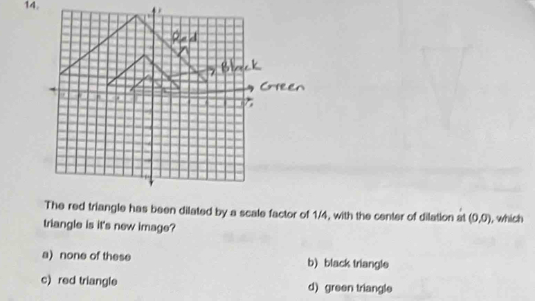 The red triangle has been dilated by a scale factor of 1/4, with the center of dilation at (0,0) , which
triangle is it's new image?
a) none of these b)black triangls
c) red triangle d) green triangle