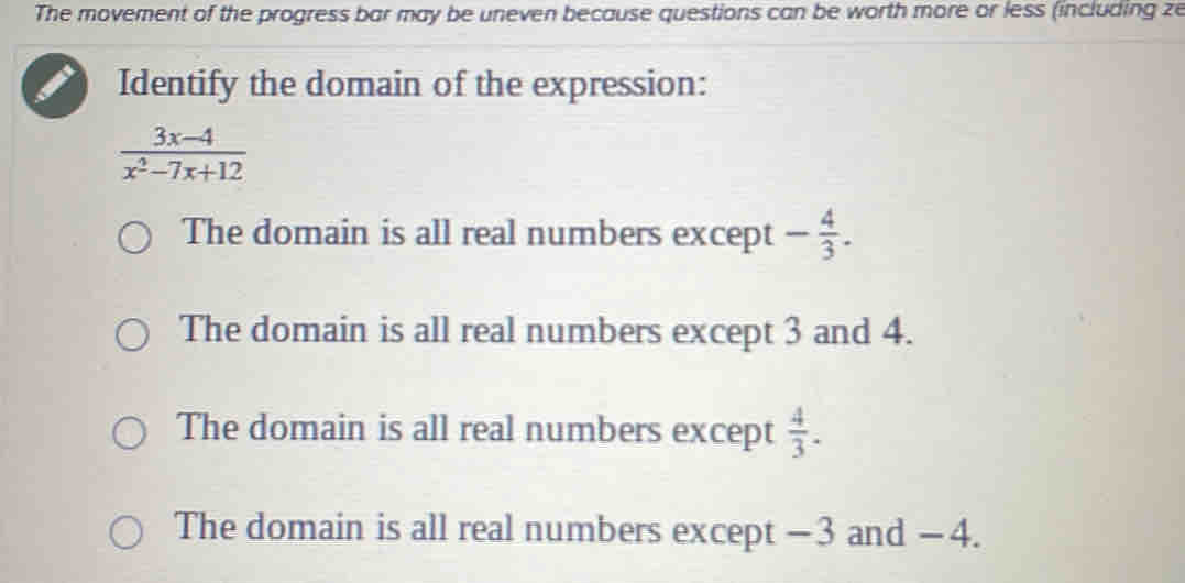 The movement of the progress bar may be uneven because questions can be worth more or less (including ze
Identify the domain of the expression:
 (3x-4)/x^2-7x+12 
The domain is all real numbers except - 4/3 .
The domain is all real numbers except 3 and 4.
The domain is all real numbers except  4/3 .
The domain is all real numbers except −3 and − 4.