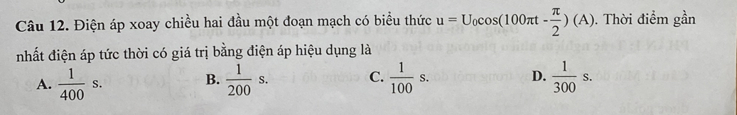 Điện áp xoay chiều hai đầu một đoạn mạch có biểu thức u=U_0cos (100π t- π /2 )(A). Thời điểm gần
nhất điện áp tức thời có giá trị bằng điện áp hiệu dụng là
A.  1/400 s.  1/200 s. C.  1/100 s.  1/300 s. 
B.
D.