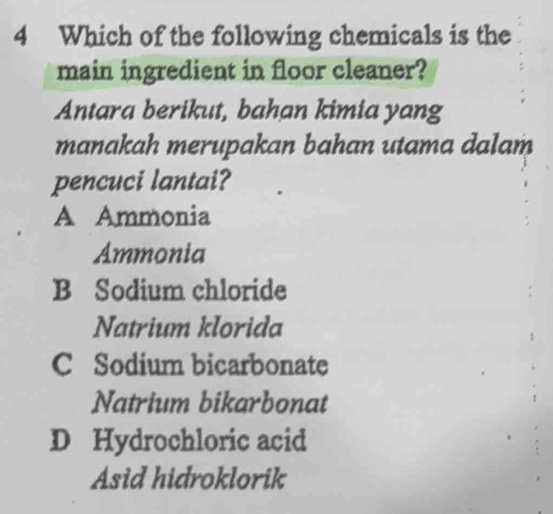 Which of the following chemicals is the
main ingredient in floor cleaner?
Antara berikut, bahan kimia yang
manakah merupakan bahan utama dalam
pencuci lantai?
A Ammonia
Ammonia
B Sodium chloride
Natrium klorida
C Sodium bicarbonate
Natrium bikarbonat
D Hydrochloric acid
Asid hidroklorik