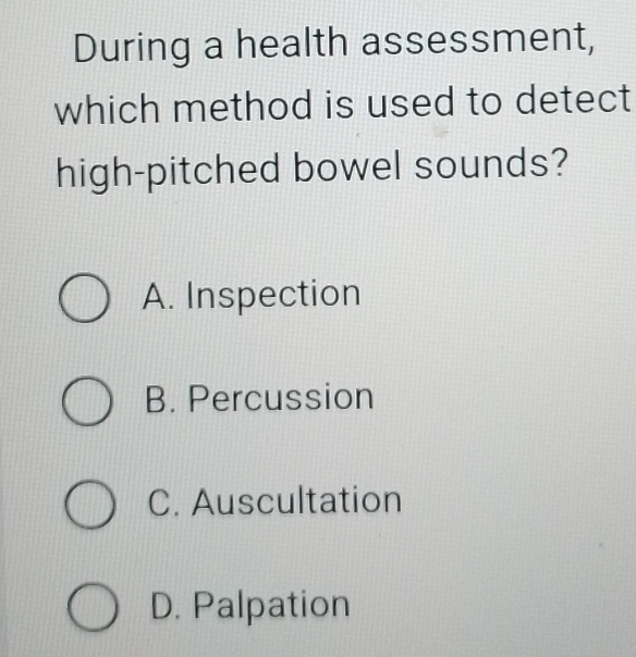 During a health assessment,
which method is used to detect
high-pitched bowel sounds?
A. Inspection
B. Percussion
C. Auscultation
D. Palpation