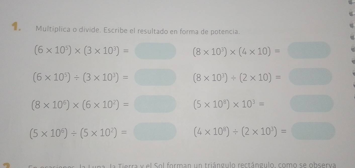 Multiplica o divide. Escribe el resultado en forma de potencia.
(6* 10^5)* (3* 10^3)=□ (8* 10^3)* (4* 10)=□
(6* 10^5)/ (3* 10^3)=□ (8* 10^3)/ (2* 10)= □
(8* 10^6)* (6* 10^2)=□ (5* 10^8)* 10^3=
(5* 10^6)/ (5* 10^2)=□ x_c (4* 10^8)/ (2* 10^3)=
la Luna. la Tierra y el Sol forman un triángulo rectángulo. como se observa