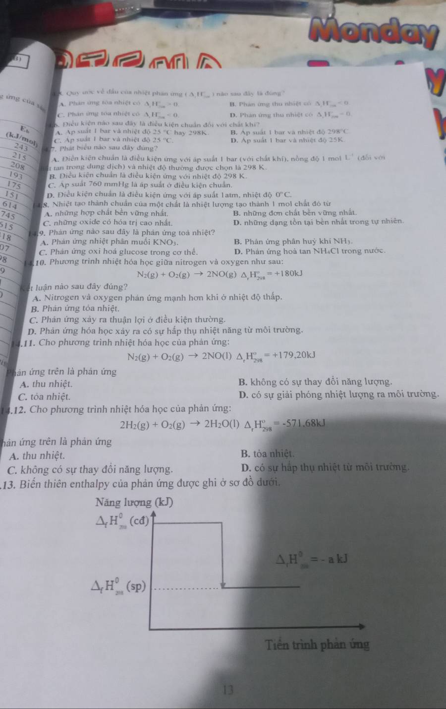 Monday
       
* K. Quy ước về đầu của nhiệt phân ứng A. H_ ) nào sao dây là đùng?
c ứng của sả
A. Phân ứng tòa nhiệt có A H_ 0 B. Phản ứng thu nhiệt có △ ,H_ma<0</tex>
C. Phân ứng tóa nhiệt có A F _ T<0</tex>_ D. Phan ứng thu nhiệt có △ _1H_2n'=0
16. Điều kiện nào sau đây là điều kiện chuẩn đổi với chất khi?
E A. Ap suất I bar và nhiệt độ hay 298K B. Áp suất 1 bar và nhiệt độ 298°C
C. Ap suất 1 bar và nhiệt độ 25°C. D. Áp suất 1 bar và nhiệt độ 25K
(k,J/mol) 243 7. Phát biểu nào sau đây đùng?
215 A. Điễn kiện chuẩn là điều kiện ứng với áp suất 1 bar (với chất khí), nồng độ 1 mol L' (đổi với
208  tan trong dung dịch) và nhiệt độ thường được chọn là 298 K.
193 B. Điều kiện chuẩn là điều kiện ứng với nhiệt độ 298 K.
175 C. Ap suất 760 mmHg là áp suất ở điều kiện chuẩn.
151 D. Điều kiện chuẩn là điều kiện ứng với áp suất 1atm, nhiệt độ 0^nC.
614  18. Nhiệt tạo thành chuẩn của một chất là nhiệt lượng tạo thành 1 mol chất đỏ từ
745 A. những hợp chất bền vững nhất. B. những đơn chất bền vững nhất.
615
C. những oxide cỏ hóa trị cao nhất. D. những dạng tồn tại bên nhất trong tự nhiên.
18  49. Phản ứng nào sau đây là phản ứng toả nhiệt?
A. Phản ứng nhiệt phân muối KNO3. B. Phản ứng phân huỳ khí NH3.
07 C. Phản ứng oxi hoá glucose trong cơ thể. D. Phản ứng hoà tan NH₄Cl trong nước.
8 10. Phương trình nhiệt hóa học giữa nitrogen và oxygen như sau:
9
N_2(g)+O_2(g)to 2NO(g)△ _rH_(29R)°=+180kJ
t luận nào sau đây đúng?
A. Nitrogen và oxygen phán ứng mạnh hơn khi ở nhiệt độ thấp.
B. Phản ứng tỏa nhiệt.
C. Phán ứng xảy ra thuận lợi ở điều kiện thường.
D. Phản ứng hóa học xảy ra có sự hấp thụ nhiệt năng từ môi trường.
14.11. Cho phương trình nhiệt hóa học của phản ứng:
N_2(g)+O_2(g)to 2NO(l)△ _rH_(298)^o=+179,20kJ
Phản ứng trên là phản ứng
A. thu nhiệt. B. không có sự thay đồi năng lượng.
C. tỏa nhiệt. D. có sự giải phóng nhiệt lượng ra môi trường.
14.12. Cho phương trình nhiệt hóa học của phản ứng:
2H_2(g)+O_2(g)to 2H_2O(l) △ _rH_(298)°=-571.68kJ
hàn ứng trên là phản ứng
A. thu nhiệt. B. tỏa nhiệt.
C. không có sự thay đồi năng lượng. D. có sự hấp thụ nhiệt từ môi trường.
113. Biến thiên enthalpy của phản ứng được ghi ở sơ đồ dưới.
13