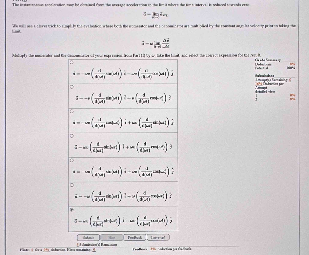 The instantaneous acceleration may be obtained from the average acceleration in the limit where the time interval is reduced towards zero.
vector a=limlimits _△ tto 0vector a_avg
We will use a clever trick to simplify the evaluation where both the numerator and the denominator are multiplied by the constant angular velocity prior to taking the
limit
vector a=omega limlimits _△ tto 0frac △ vector vomega t
Multiply the numerator and thand select the correct expression for the result.
Grade Summary
Deductions 0%
Potential 100%
Submissions
Attem pt(s) Remaining: 5
16 % Deduction per
Attempt
detailed view
;
0%
Submit Hist F I give up!
δ Submission(s) Remaining
Hints:0_ for a _0% deduction. Hints remaining: Feedback: _3%_ deduction per feedback.