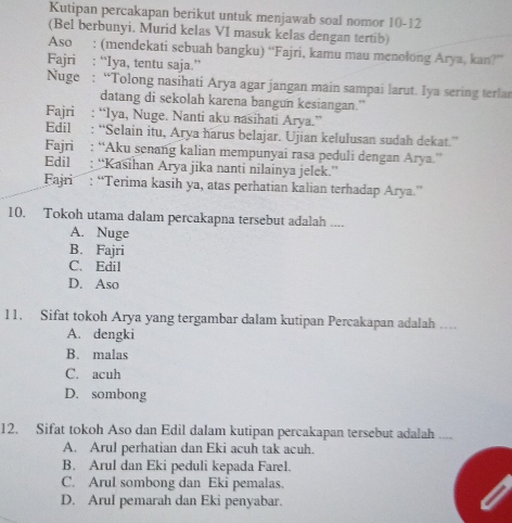 Kutipan percakapan berikut untuk menjawab soal nomor 10-12
(Bel berbunyi. Murid kelas VI masuk kelas dengan tertib)
Aso : (mendekati sebuah bangku) “Fajri, kamu mau menołong Arya, kan?”
Fajri : “lya, tentu saja.”
Nuge : “Tolong nasihati Arya agar jangan main sampai larut. Iya sering terlar
datang di sekolah karena bangun kesiangan.”
Fajri : “Iya, Nuge. Nanti aku nasihati Arya.”
Edil : “Selain itu, Arya harus belajar. Ujian kelulusan sudah dekat.”
Fajri : “Aku senang kalian mempunyai rasa peduli dengan Arya.”
Edil : “Kasihan Arya jika nanti nilainya jelek.”
Fajri : “Terima kasih ya, atas perhatian kalian terhadap Arya.”
10. Tokoh utama dalam percakapna tersebut adalah ....
A. Nuge
B. Fajri
C. Edil
D. Aso
11. Sifat tokoh Arya yang tergambar dalam kutipan Percakapan adalah
A. dengki
B. malas
C. acuh
D. sombong
12. Sifat tokoh Aso dan Edil dalam kutipan percakapan tersebut adalah ..,,
A. Arul perhatian dan Eki acuh tak acuh.
B. Arul dan Eki peduli kepada Farel.
C. Arul sombong dan Eki pemalas.
D. Arul pemarah dan Eki penyabar.