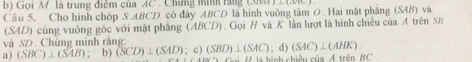 Gọi M là trung điễm của AC. Chứng minh rằng (SBM)⊥(MC).
Câu 5. Cho hình chóp S. ABCD có đáy ABCD là hình vuông tâm 0. Hai mặt phăng (SAB) và
(SAD) cùng vuông góc với mặt phẳng (ABCD). Gọi H và K lần lượt là hình chiếu của A trên SB
và SD. Chứng minh rằng:
a) (SBC)⊥ (SAB); b) (SCD)⊥ (SAD); c) (SBD)⊥ (SAC); d) (SAC)⊥ (AHK). 
Goi H là hình chiều của A trên BC