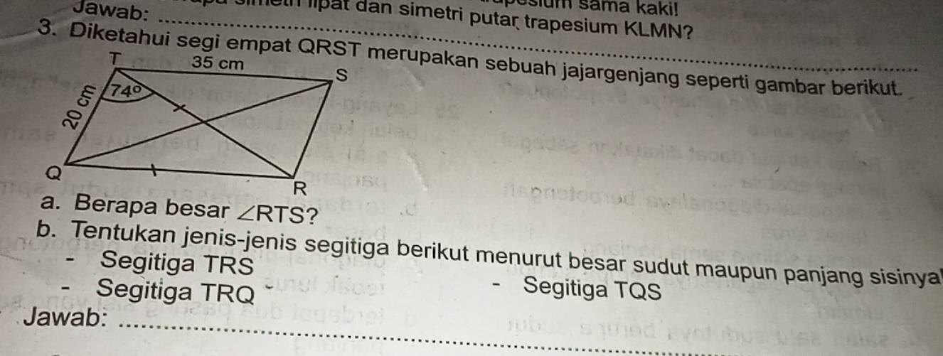 Jawab:
Jesium sama kaki!
_ou Jimeth lipat dan simetri putar trapesium KLMN?
3. Diketahui segi empat QRST merupakan sebuah jajargenjang seperti gambar berikut.
a. Berapa besar ∠ RTS ?
b. Tentukan jenis-jenis segitiga berikut menurut besar sudut maupun panjang sisinya
- Segitiga TRS - Segitiga TQS
- Segitiga TRQ
_
Jawab: