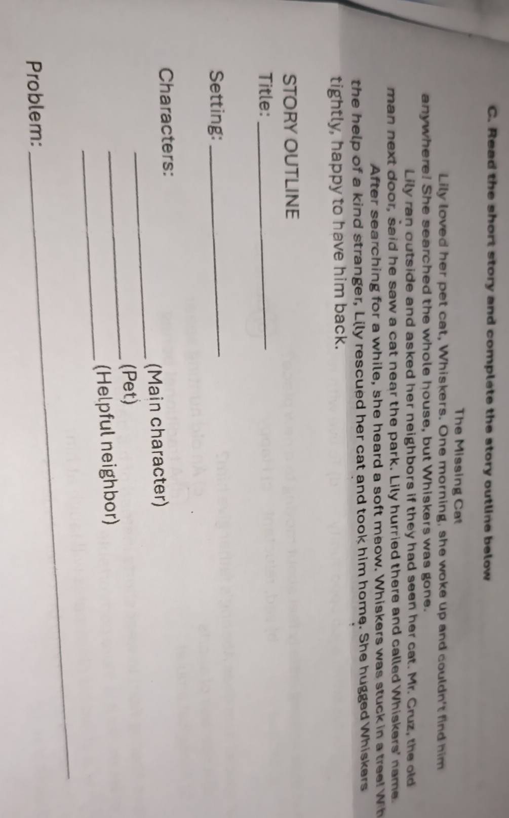 Read the short story and complete the story outline below 
The Missing Cat 
Lily loved her pet cat, Whiskers. One morning, she woke up and couldn't find him 
anywhere! She searched the whole house, but Whiskers was gone. 
Lily ran outside and asked her neighbors if they had seen her cat. Mr. Cruz, the old 
man next door, said he saw a cat near the park. Lily hurried there and called Whiskers' name. 
After searching for a while, she heard a soft meow. Whiskers was stuck in a tree! Wih 
the help of a kind stranger, Lily rescued her cat and took him home. She hugged Whiskers 
tightly, happy to have him back. 
STORY OUTLINE 
Title:_ 
Setting:_ 
Characters: 
_ 
(Main character) 
_(Pet) 
_ 
(Helpful neighbor) 
Problem: 
_