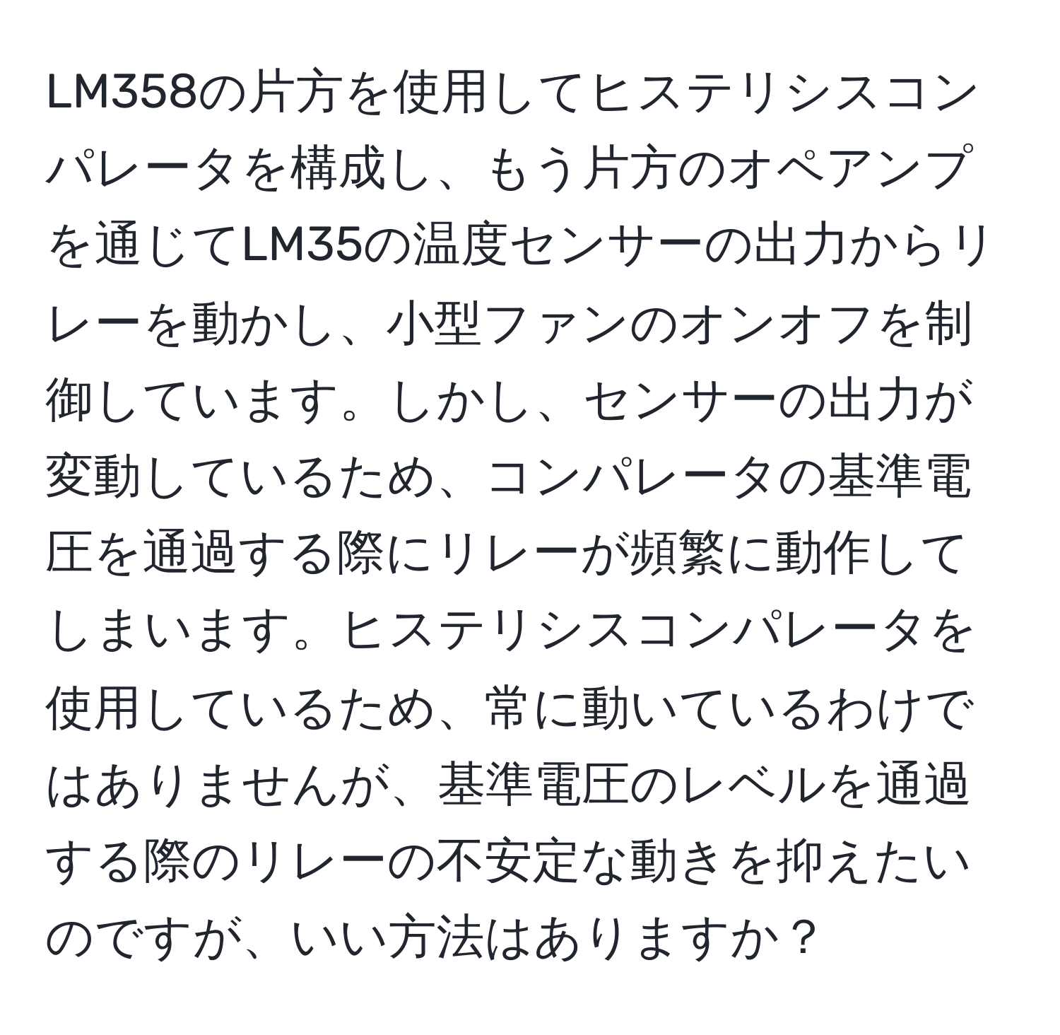 LM358の片方を使用してヒステリシスコンパレータを構成し、もう片方のオペアンプを通じてLM35の温度センサーの出力からリレーを動かし、小型ファンのオンオフを制御しています。しかし、センサーの出力が変動しているため、コンパレータの基準電圧を通過する際にリレーが頻繁に動作してしまいます。ヒステリシスコンパレータを使用しているため、常に動いているわけではありませんが、基準電圧のレベルを通過する際のリレーの不安定な動きを抑えたいのですが、いい方法はありますか？